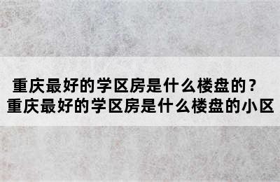 重庆最好的学区房是什么楼盘的？ 重庆最好的学区房是什么楼盘的小区